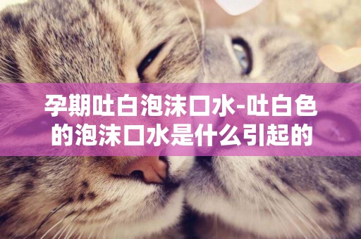 孕期吐白泡沫口水-吐白色的泡沫口水是什么引起的