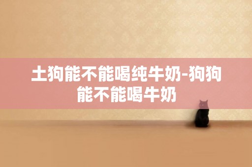 土狗能不能喝純牛奶-狗狗能不能喝牛奶
