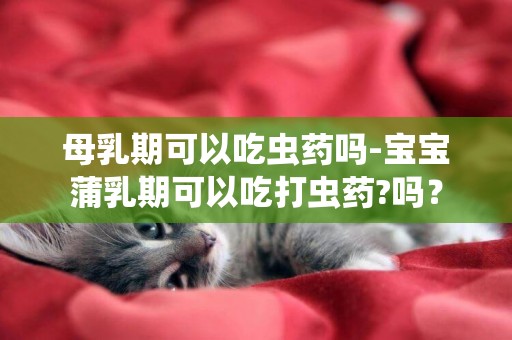 母乳期可以吃蟲藥嗎-寶寶蒲乳期可以吃打蟲藥?嗎？