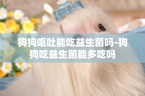 狗狗嘔吐能吃益生菌嗎-狗狗吃益生菌能多吃嗎