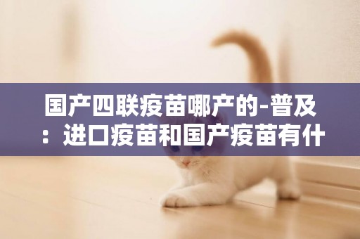 國產四聯疫苗哪產的-普及：進口疫苗和國產疫苗有什么區別？