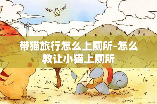 帶貓旅行怎么上廁所-怎么教讓小貓上廁所