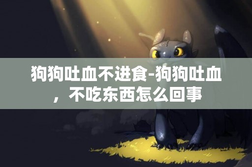 狗狗吐血不進食-狗狗吐血，不吃東西怎么回事
