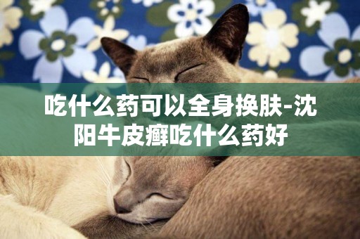 吃什么藥可以全身換膚-沈陽牛皮癬吃什么藥好