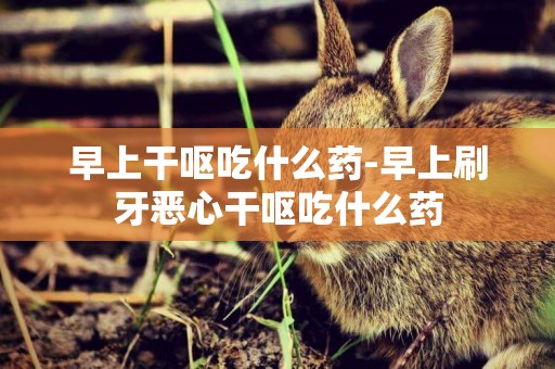 早上干嘔吃什么藥-早上刷牙惡心干嘔吃什么藥