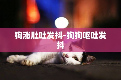 狗漲肚吐發抖-狗狗嘔吐發抖