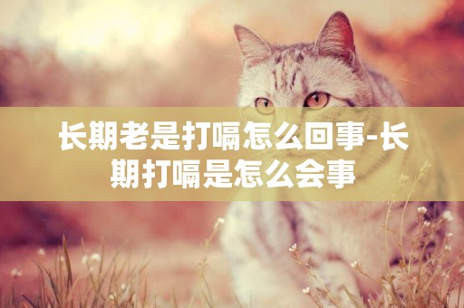 長期老是打嗝怎么回事-長期打嗝是怎么會事