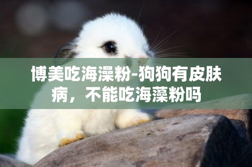 博美吃海澡粉-狗狗有皮膚病，不能吃海藻粉嗎