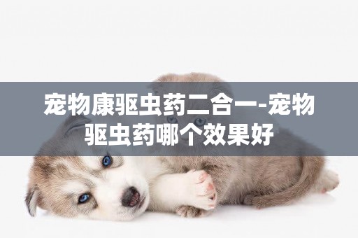 寵物康驅蟲藥二合一-寵物驅蟲藥哪個效果好