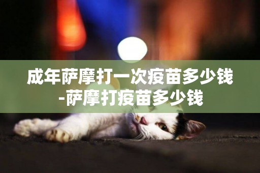 成年薩摩打一次疫苗多少錢-薩摩打疫苗多少錢