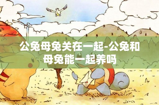 公兔母兔關在一起-公兔和母兔能一起養嗎
