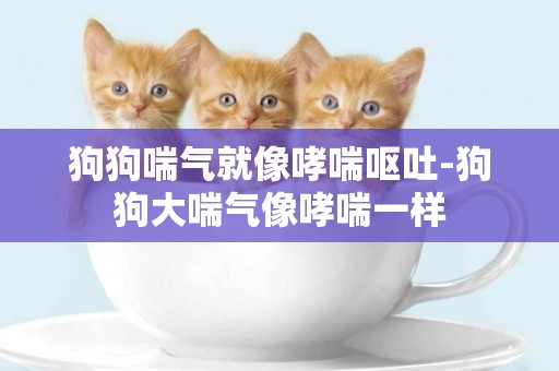 狗狗喘氣就像哮喘嘔吐-狗狗大喘氣像哮喘一樣