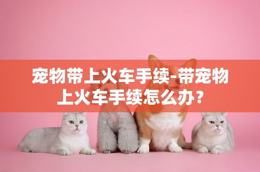 寵物帶上火車手續-帶寵物上火車手續怎么辦？