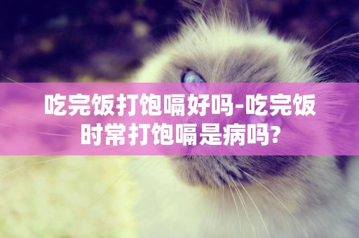 吃完飯打飽嗝好嗎-吃完飯時常打飽嗝是病嗎?