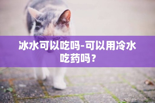 冰水可以吃嗎-可以用冷水吃藥嗎？