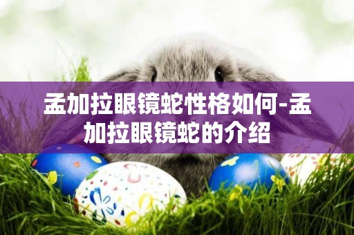 孟加拉眼鏡蛇性格如何-孟加拉眼鏡蛇的介紹