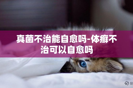 真菌不治能自愈嗎-體癬不治可以自愈嗎