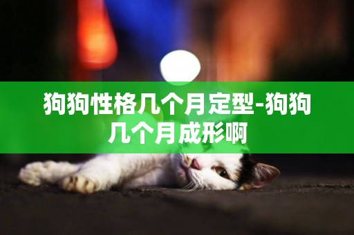 狗狗性格幾個月定型-狗狗幾個月成形啊