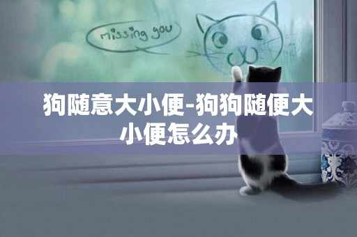 狗隨意大小便-狗狗隨便大小便怎么辦