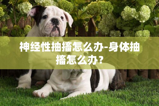 神經性抽搐怎么辦-身體抽搐怎么辦？