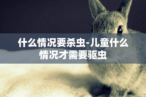 什么情況要殺蟲-兒童什么情況才需要驅蟲