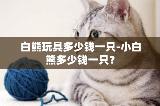 白熊玩具多少錢一只-小白熊多少錢一只？