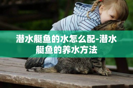 潛水艇魚的水怎么配-潛水艇魚的養水方法