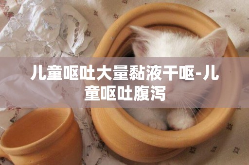 兒童嘔吐大量黏液干嘔-兒童嘔吐腹瀉