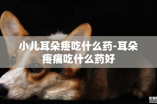 小兒耳朵疼吃什么藥-耳朵疼痛吃什么藥好