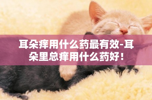 耳朵癢用什么藥最有效-耳朵里總癢用什么藥好！