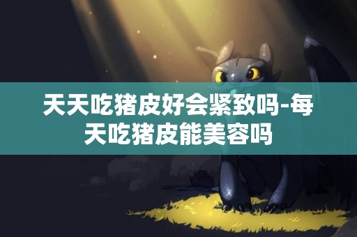 天天吃豬皮好會緊致嗎-每天吃豬皮能美容嗎