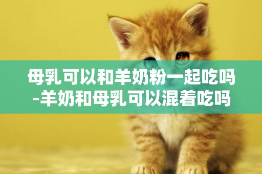 母乳可以和羊奶粉一起吃嗎-羊奶和母乳可以混著吃嗎