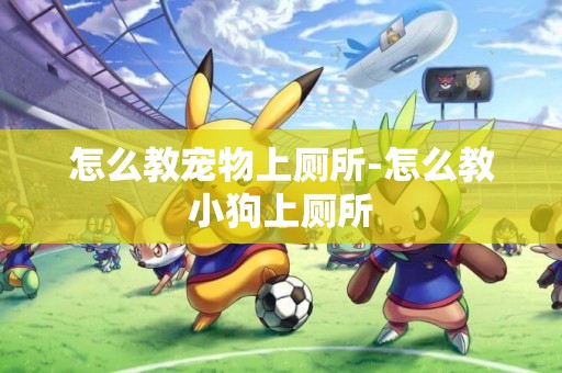 怎么教寵物上廁所-怎么教小狗上廁所