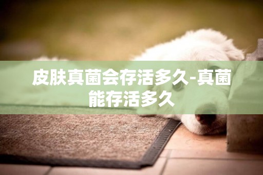 皮膚真菌會存活多久-真菌能存活多久