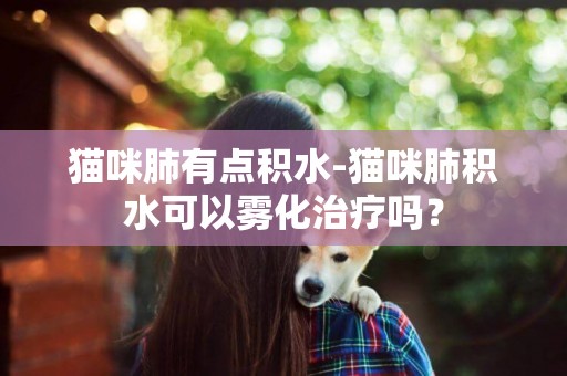 貓咪肺有點積水-貓咪肺積水可以霧化治療嗎？