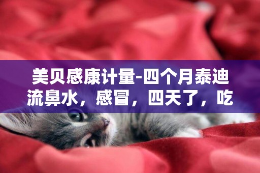 美貝感康計量-四個月泰迪流鼻水，感冒，四天了，吃美貝感康不見好怎么辦？