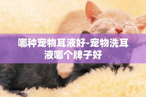 哪種寵物耳液好-寵物洗耳液哪個牌子好