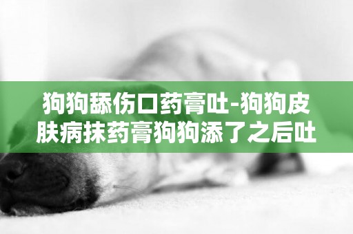狗狗舔傷口藥膏吐-狗狗皮膚病抹藥膏狗狗添了之后吐白沫有事嗎