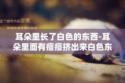 耳朵里長了白色的東西-耳朵里面有痘痘擠出來白色東西