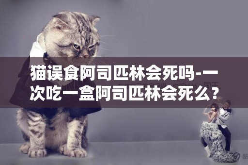貓誤食阿司匹林會死嗎-一次吃一盒阿司匹林會死么？
