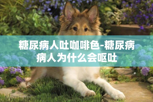 糖尿病人吐咖啡色-糖尿病病人為什么會嘔吐