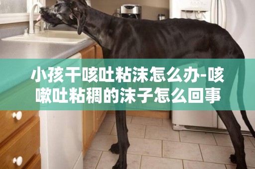 小孩干咳吐粘沫怎么辦-咳嗽吐粘稠的沫子怎么回事