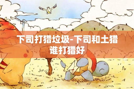 下司打獵垃圾-下司和土獵誰打獵好