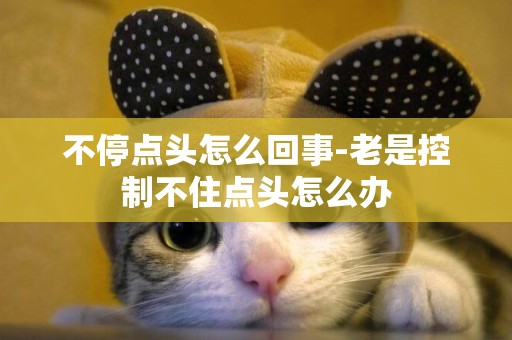 不停點頭怎么回事-老是控制不住點頭怎么辦