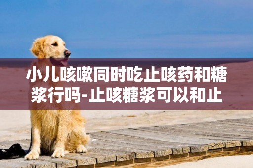 小兒咳嗽同時吃止咳藥和糖漿行嗎-止咳糖漿可以和止咳藥一起吃嗎