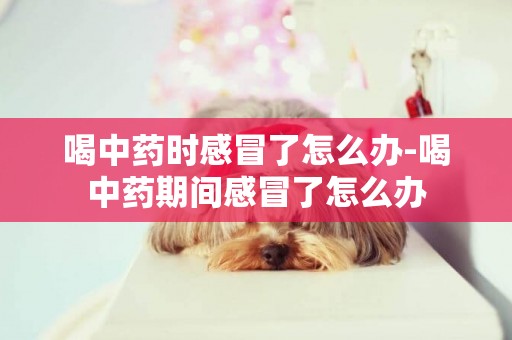 喝中藥時感冒了怎么辦-喝中藥期間感冒了怎么辦