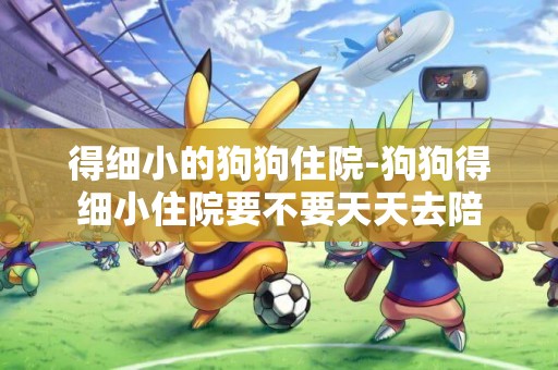 得細小的狗狗住院-狗狗得細小住院要不要天天去陪
