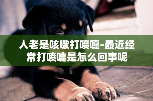 人老是咳嗽打噴嚏-最近經常打噴嚏是怎么回事呢