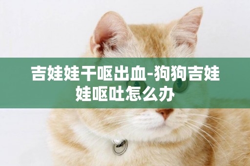 吉娃娃干嘔出血-狗狗吉娃娃嘔吐怎么辦