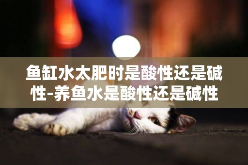 魚缸水太肥時是酸性還是堿性-養魚水是酸性還是堿性